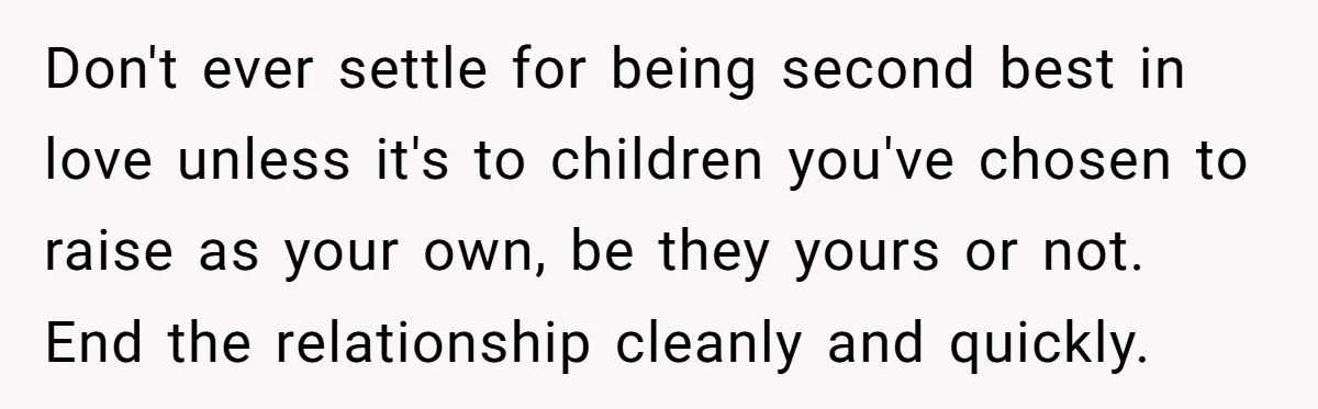 Don't ever settle for being second best in love unless it's to children you've chosen to raise as your own, be they yours or not. End the relationship cleanly and...