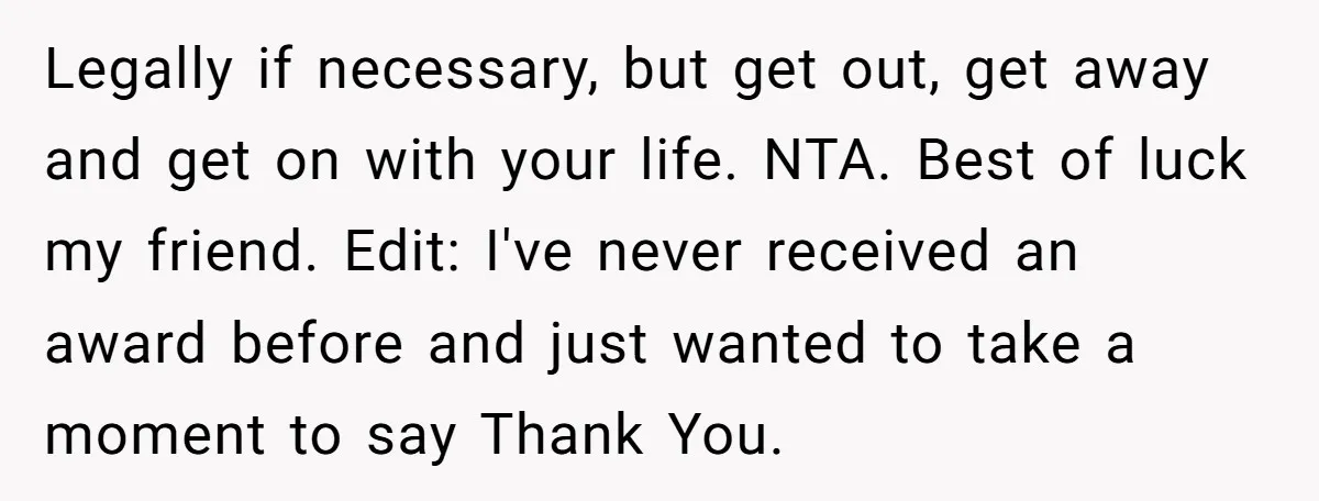 Legally if necessary, but get out, get away and get on with your life. NTA. Best of luck my friend. Edit: I've never received an award before and just wanted...