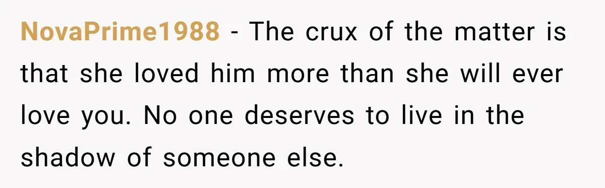 NovaPrime1988 − The crux of the matter is that she loved him more than she will ever love you. No one deserves to live in the shadow of someone else.