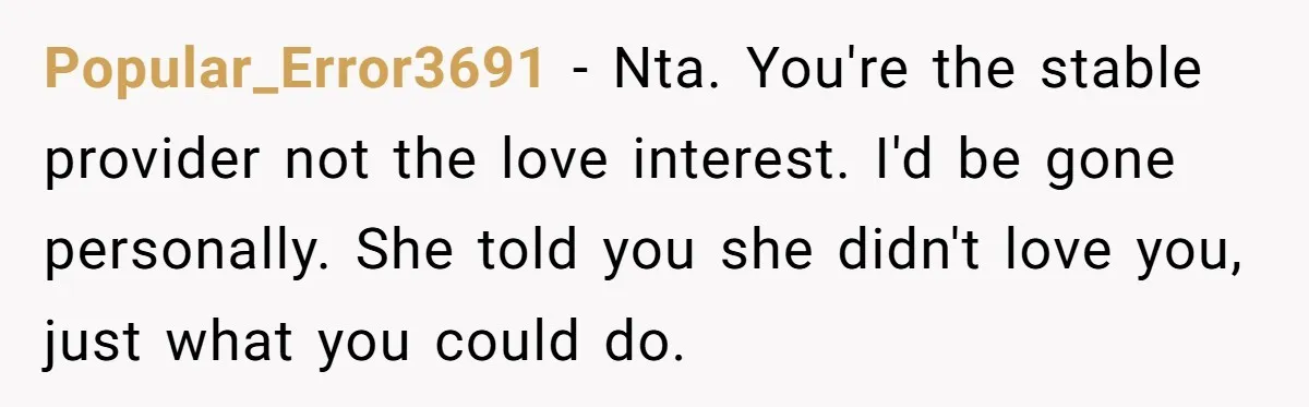 Popular_Error3691 − Nta. You're the stable provider not the love interest. I'd be gone personally. She told you she didn't love you, just what you could do.