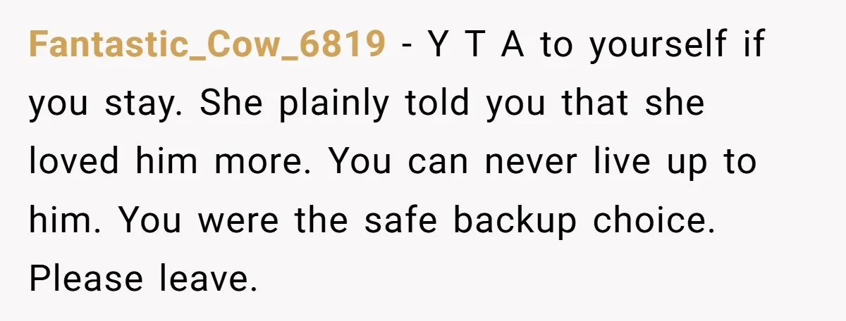 Fantastic_Cow_6819 − Y T A to yourself if you stay. She plainly told you that she loved him more. You can never live up to him. You were the safe...