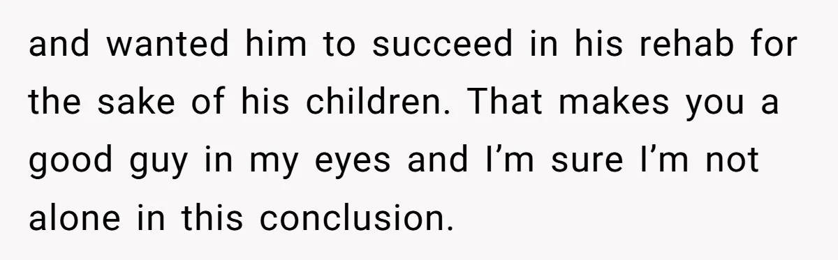 and wanted him to succeed in his rehab for the sake of his children. That makes you a good guy in my eyes and I’m sure I’m not alone in...