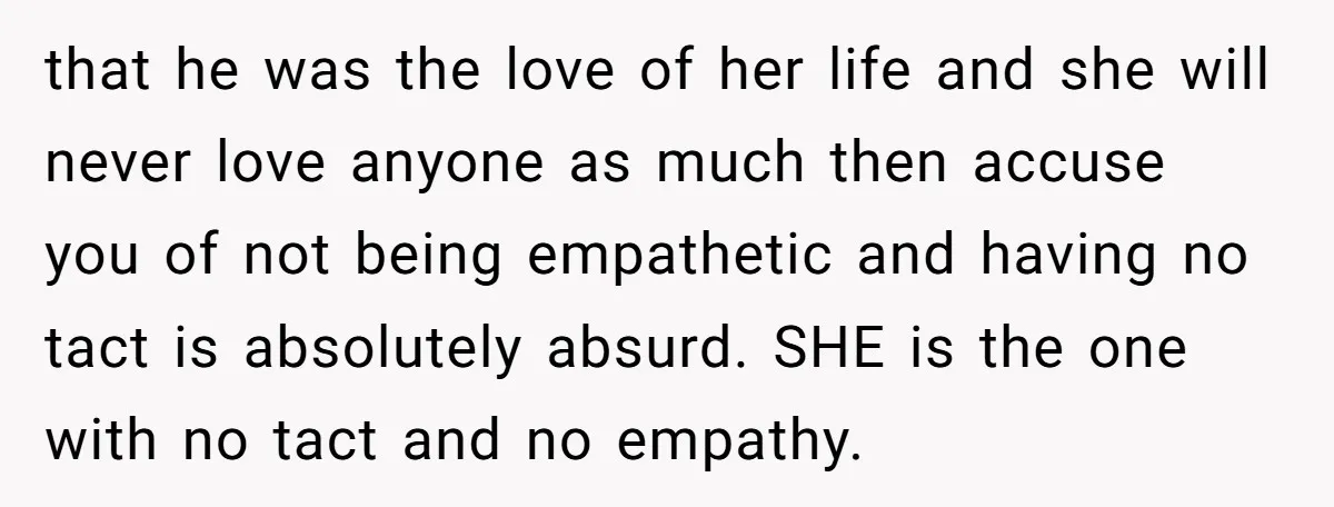 that he was the love of her life and she will never love anyone as much then accuse you of not being empathetic and having no tact is absolutely absurd....
