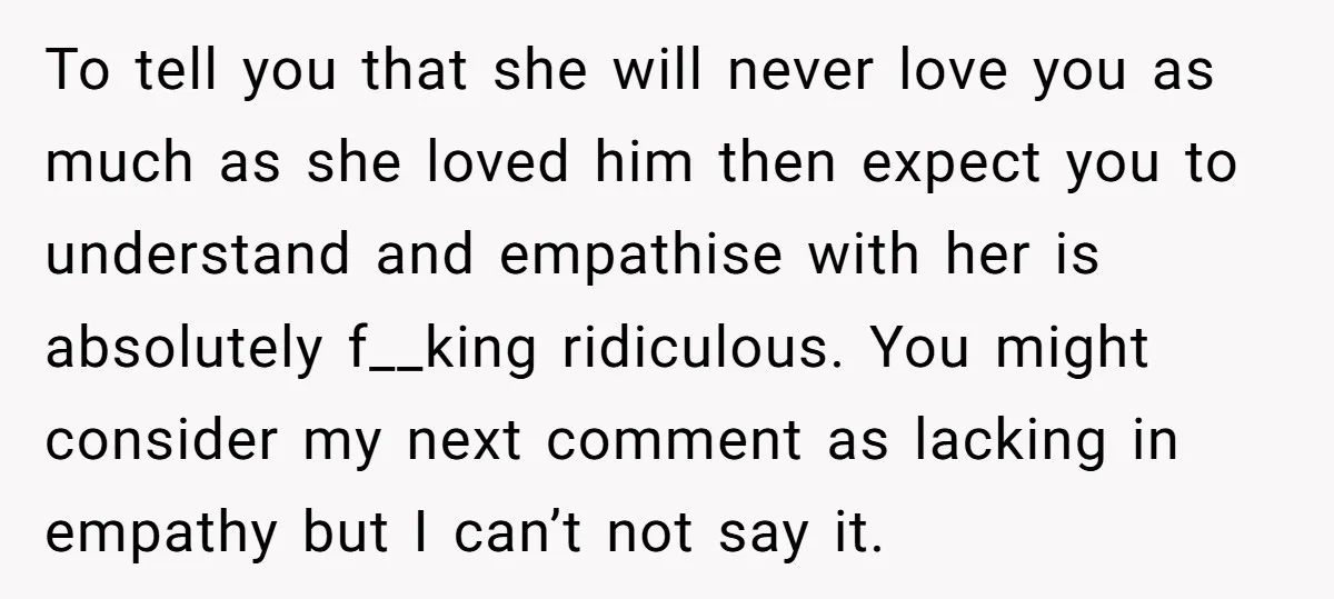 To tell you that she will never love you as much as she loved him then expect you to understand and empathise with her is absolutely f__king ridiculous. You might...