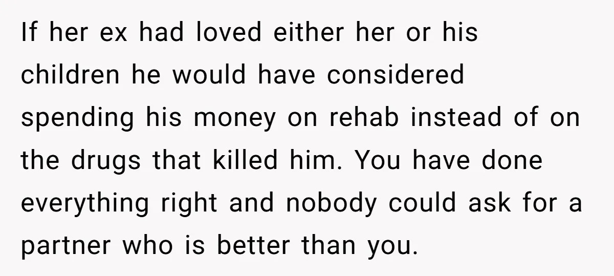 If her ex had loved either her or his children he would have considered spending his money on rehab instead of on the drugs that killed him. You have done...