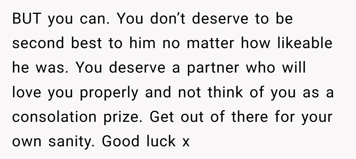 BUT you can. You don’t deserve to be second best to him no matter how likeable he was. You deserve a partner who will love you properly and not think...