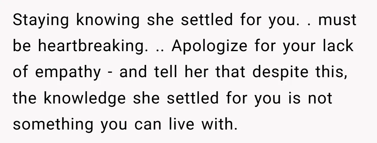 Staying knowing she settled for you. . must be heartbreaking. .. Apologize for your lack of empathy - and tell her that despite this, the knowledge she settled for you...