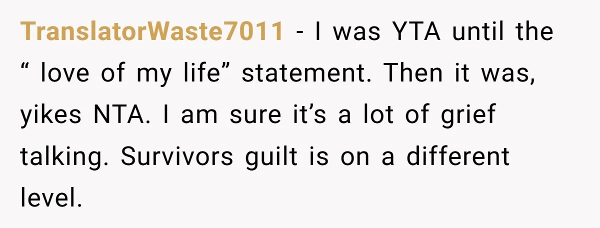 TranslatorWaste7011 − I was YTA until the “ love of my life” statement. Then it was, yikes NTA. I am sure it’s a lot of grief talking. Survivors guilt is...