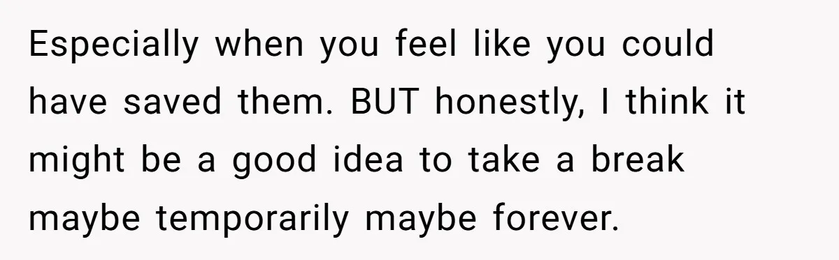 Especially when you feel like you could have saved them. BUT honestly, I think it might be a good idea to take a break maybe temporarily maybe forever.