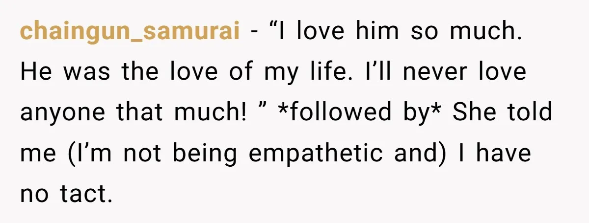 chaingun_samurai − “I love him so much. He was the love of my life. I’ll never love anyone that much! ” *followed by* She told me (I’m not being empathetic...