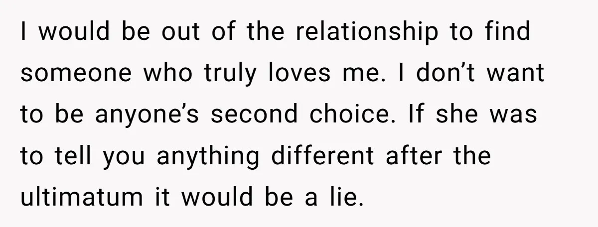 I would be out of the relationship to find someone who truly loves me. I don’t want to be anyone’s second choice. If she was to tell you anything different...