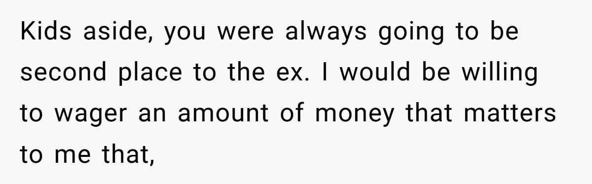 Kids aside, you were always going to be second place to the ex. I would be willing to wager an amount of money that matters to me that,