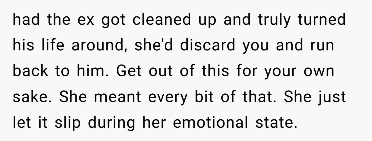 had the ex got cleaned up and truly turned his life around, she'd discard you and run back to him. Get out of this for your own sake. She meant...