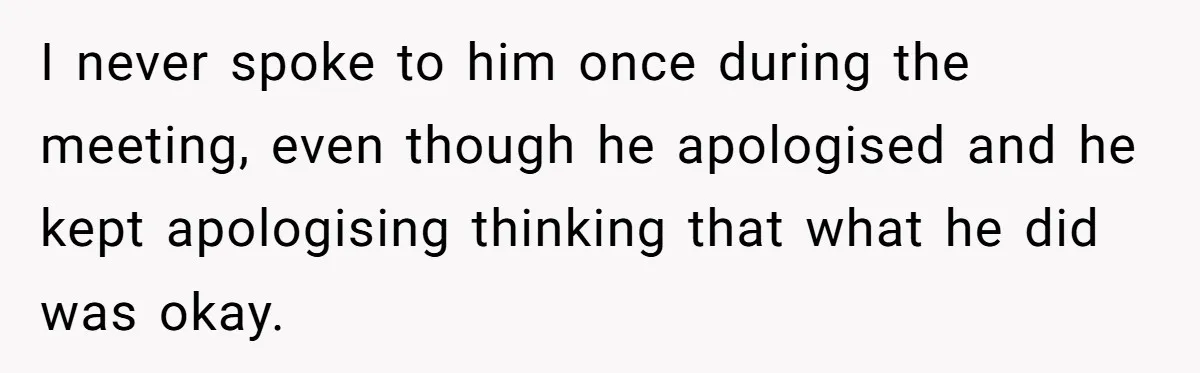 I never spoke to him once during the meeting, even though he apologised and he kept apologising thinking that what he did was okay.
