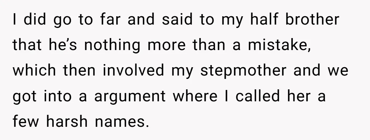 I did go to far and said to my half brother that he’s nothing more than a mistake, which then involved my stepmother and we got into a argument where...