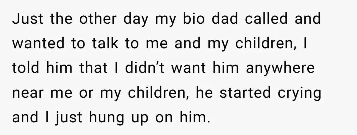 Just the other day my bio dad called and wanted to talk to me and my children, I told him that I didn’t want him anywhere near me or my...