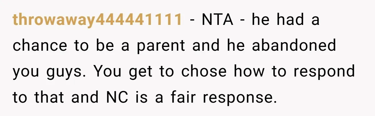 throwaway444441111 − NTA - he had a chance to be a parent and he abandoned you guys. You get to chose how to respond to that and NC is a...