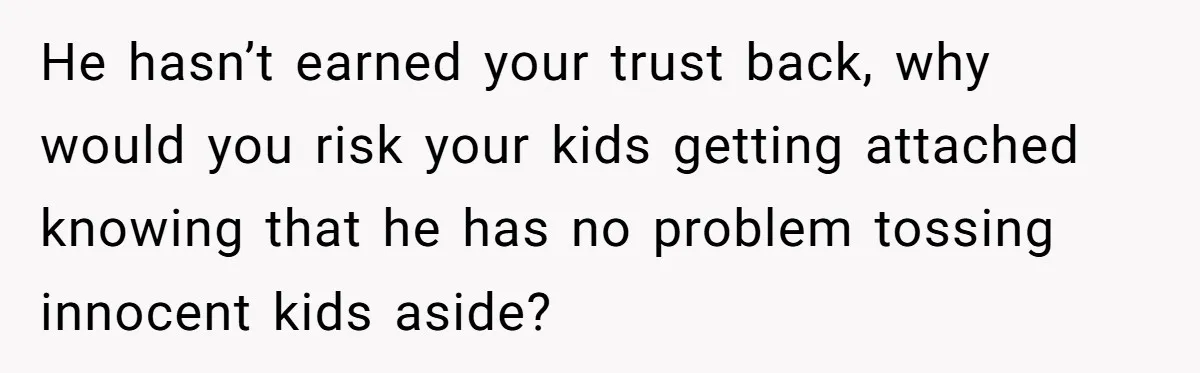 He hasn’t earned your trust back, why would you risk your kids getting attached knowing that he has no problem tossing innocent kids aside?