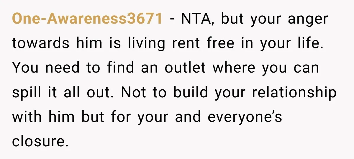 One-Awareness3671 − NTA, but your anger towards him is living rent free in your life. You need to find an outlet where you can spill it all out. Not to...