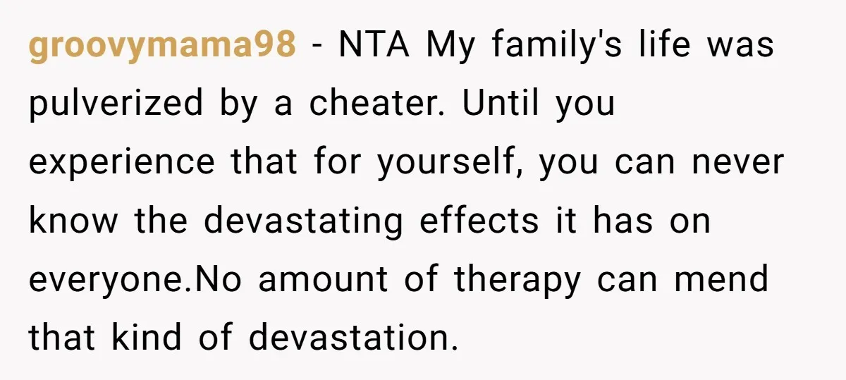 groovymama98 − NTA My family's life was pulverized by a cheater. Until you experience that for yourself, you can never know the devastating effects it has on everyone.No amount of...