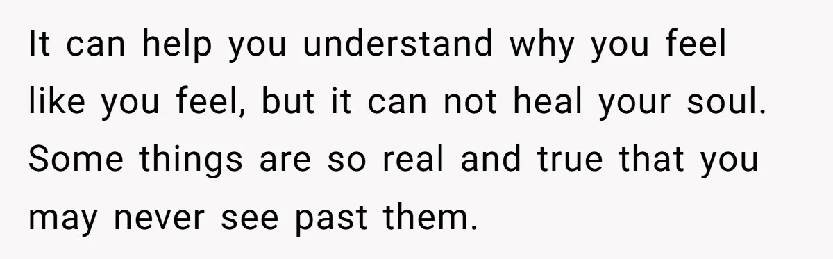 It can help you understand why you feel like you feel, but it can not heal your soul. Some things are so real and true that you may never see...