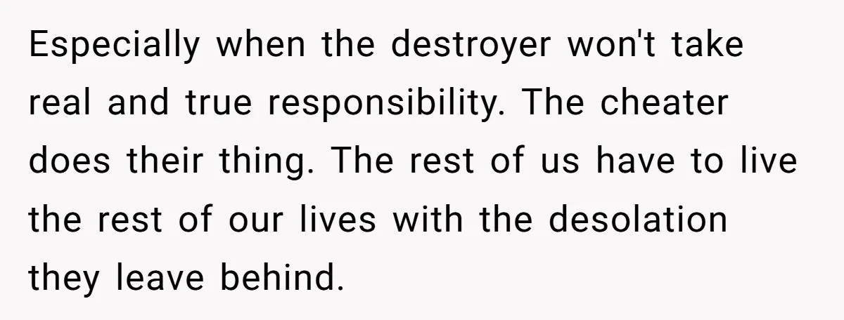 Especially when the destroyer won't take real and true responsibility. The cheater does their thing. The rest of us have to live the rest of our lives with the desolation...