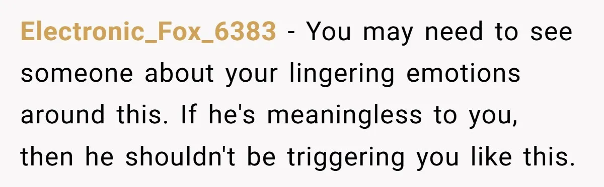 Electronic_Fox_6383 − You may need to see someone about your lingering emotions around this. If he's meaningless to you, then he shouldn't be triggering you like this.