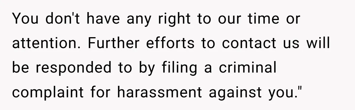 You don't have any right to our time or attention. Further efforts to contact us will be responded to by filing a criminal complaint for harassment against you."