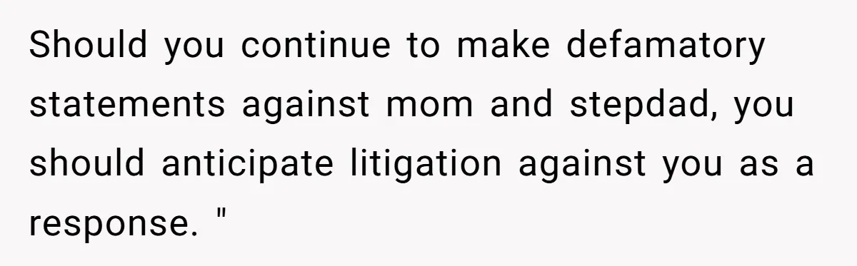 Should you continue to make defamatory statements against mom and stepdad, you should anticipate litigation against you as a response. "