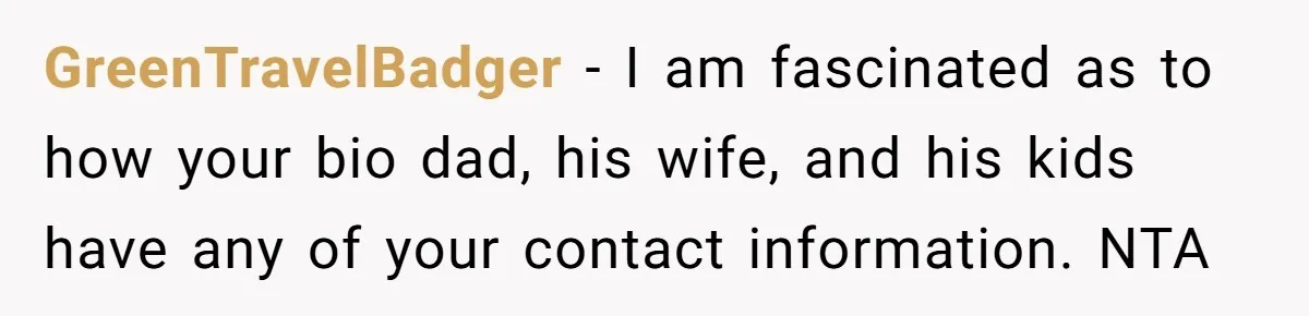 GreenTravelBadger − I am fascinated as to how your bio dad, his wife, and his kids have any of your contact information. NTA