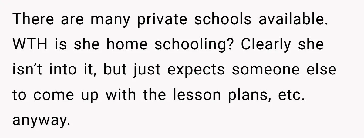 There are many private schools available. WTH is she home schooling? Clearly she isn’t into it, but just expects someone else to come up with the lesson plans, etc. anyway.