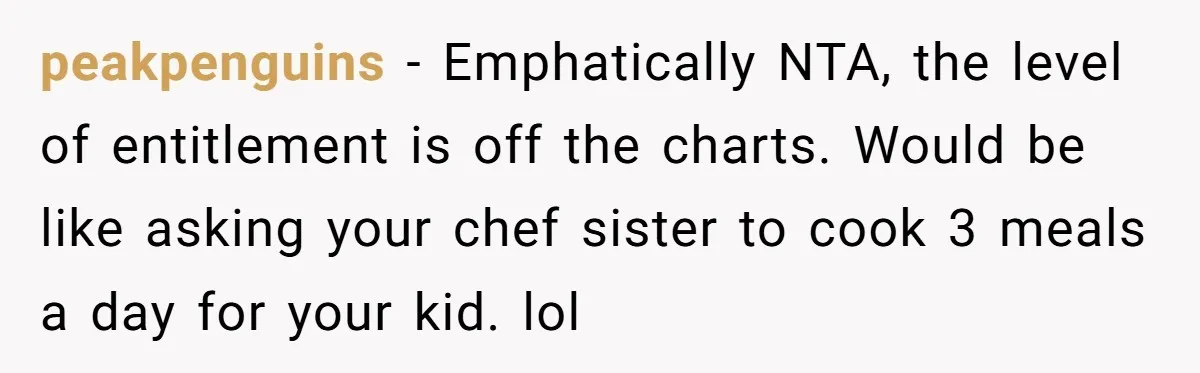 peakpenguins − Emphatically NTA, the level of entitlement is off the charts. Would be like asking your chef sister to cook 3 meals a day for your kid. lol
