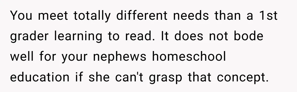 You meet totally different needs than a 1st grader learning to read. It does not bode well for your nephews homeschool education if she can't grasp that concept.