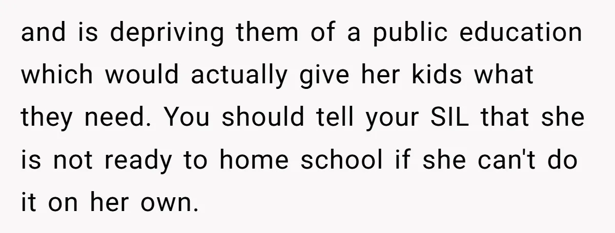 and is depriving them of a public education which would actually give her kids what they need. You should tell your SIL that she is not ready to home school...