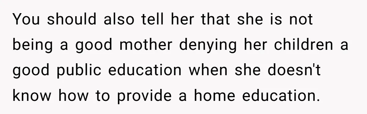 You should also tell her that she is not being a good mother denying her children a good public education when she doesn't know how to provide a home education.