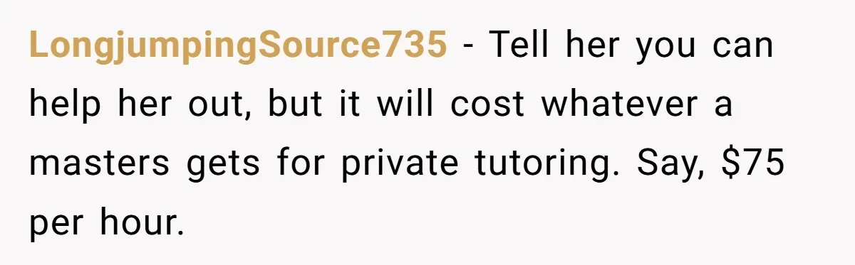 LongjumpingSource735 − Tell her you can help her out, but it will cost whatever a masters gets for private tutoring. Say, $75 per hour.