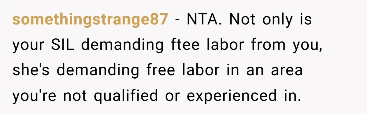 somethingstrange87 − NTA. Not only is your SIL demanding ftee labor from you, she's demanding free labor in an area you're not qualified or experienced in.