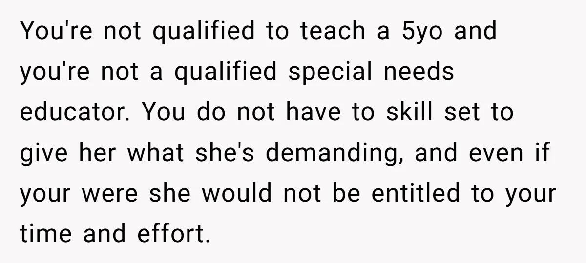 You're not qualified to teach a 5yo and you're not a qualified special needs educator. You do not have to skill set to give her what she's demanding, and even...