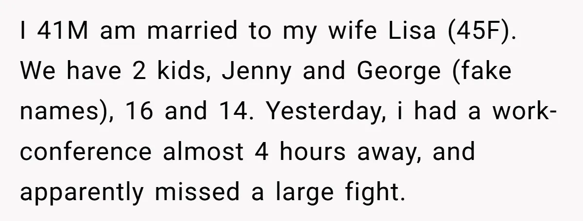 I 41M am married to my wife Lisa (45F). We have 2 kids, Jenny and George (fake names), 16 and 14. Yesterday, i had a work-conference almost 4 hours away,...