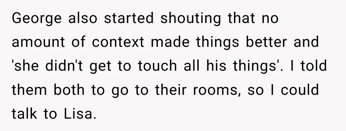 George also started shouting that no amount of context made things better and 'she didn't get to touch all his things'. I told them both to go to their rooms,...