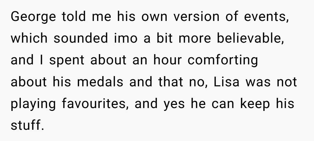 George told me his own version of events, which sounded imo a bit more believable, and I spent about an hour comforting about his medals and that no, Lisa was...