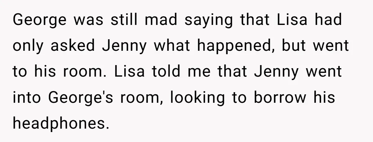 George was still mad saying that Lisa had only asked Jenny what happened, but went to his room. Lisa told me that Jenny went into George's room, looking to borrow...