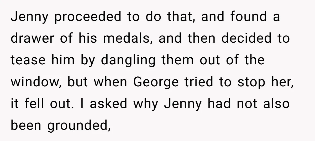 Jenny proceeded to do that, and found a drawer of his medals, and then decided to tease him by dangling them out of the window, but when George tried to...