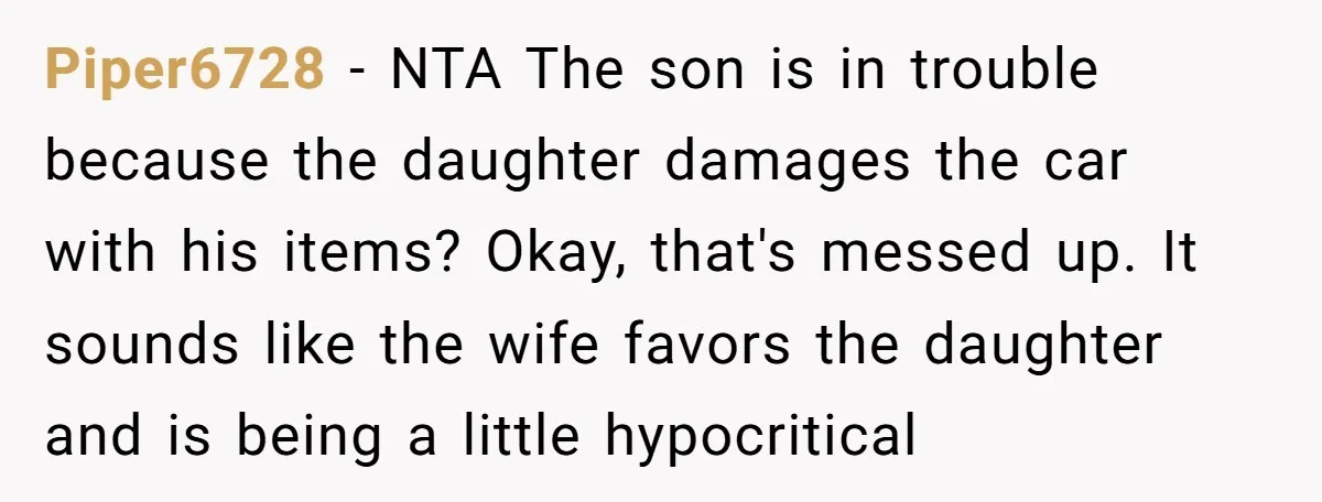 Piper6728 − NTA The son is in trouble because the daughter damages the car with his items? Okay, that's messed up. It sounds like the wife favors the daughter and...