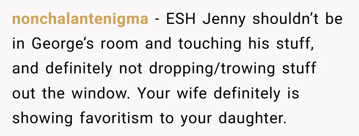 nonchalantenigma − ESH Jenny shouldn’t be in George’s room and touching his stuff, and definitely not dropping/trowing stuff out the window. Your wife definitely is showing favoritism to your daughter.