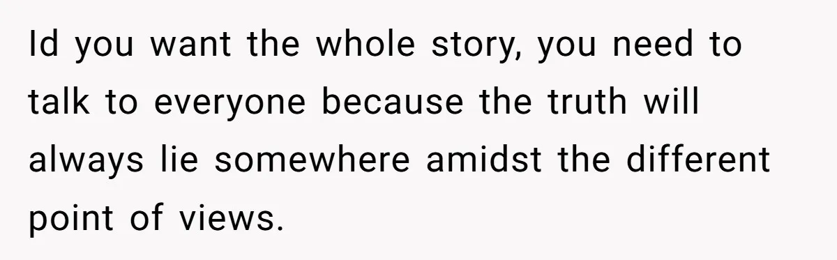 Id you want the whole story, you need to talk to everyone because the truth will always lie somewhere amidst the different point of views.