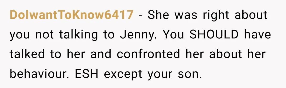 DoIwantToKnow6417 − She was right about you not talking to Jenny. You SHOULD have talked to her and confronted her about her behaviour. ESH except your son.