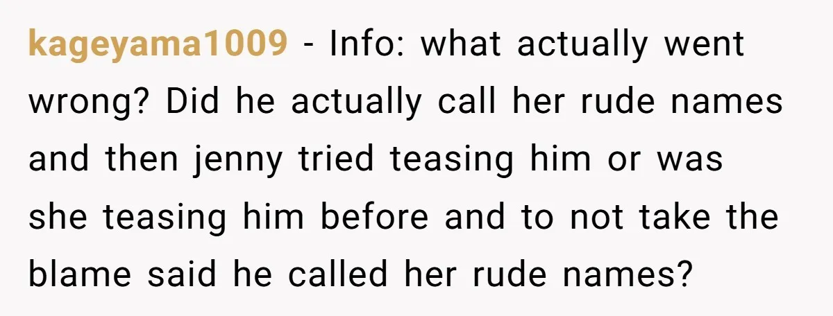 kageyama1009 − Info: what actually went wrong? Did he actually call her rude names and then jenny tried teasing him or was she teasing him before and to not take...