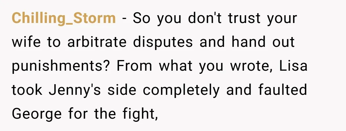 Chilling_Storm − So you don't trust your wife to arbitrate disputes and hand out punishments? From what you wrote, Lisa took Jenny's side completely and faulted George for the fight,