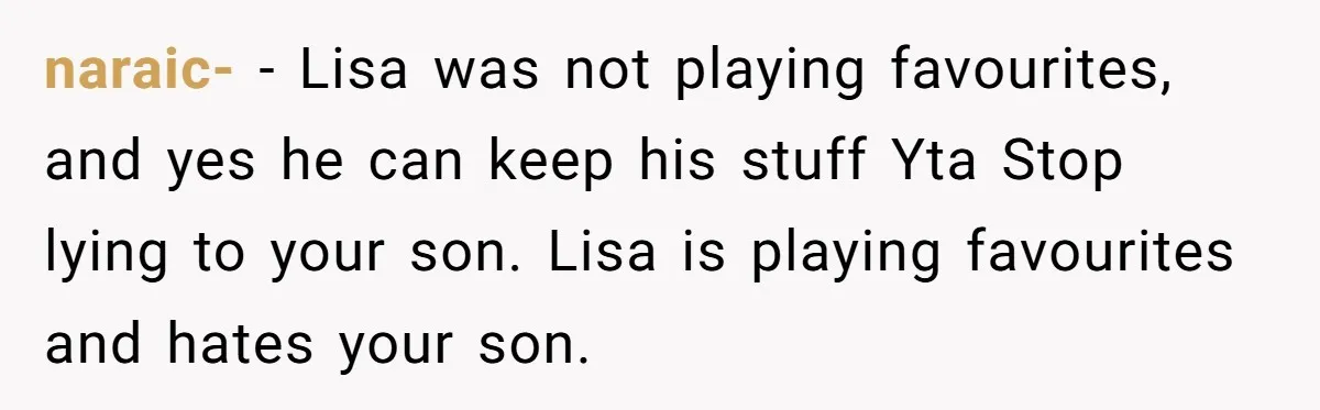 naraic- − Lisa was not playing favourites, and yes he can keep his stuff Yta Stop lying to your son. Lisa is playing favourites and hates your son.
